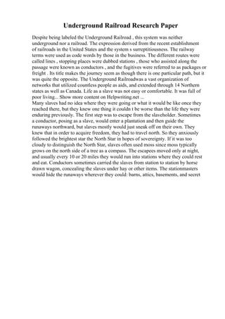 Underground Railroad Research Paper
Despite being labeled the Underground Railroad , this system was neither
underground nor a railroad. The expression derived from the recent establishment
of railroads in the United States and the system s surreptitiousness. The railway
terms were used as code words by those in the business. The different routes were
called lines , stopping places were dubbed stations , those who assisted along the
passage were known as conductors , and the fugitives were referred to as packages or
freight . Its title makes the journey seem as though there is one particular path, but it
was quite the opposite. The Underground Railroadwas a vast organization of
networks that utilized countless people as aids, and extended through 14 Northern
states as well as Canada. Life as a slave was not easy or comfortable. It was full of
poor living... Show more content on Helpwriting.net ...
Many slaves had no idea where they were going or what it would be like once they
reached there, but they knew one thing it couldn t be worse than the life they were
enduring previously. The first step was to escape from the slaveholder. Sometimes
a conductor, posing as a slave, would enter a plantation and then guide the
runaways northward, but slaves mostly would just sneak off on their own. They
knew that in order to acquire freedom, they had to travel north. So they anxiously
followed the brightest star the North Star in hopes of sovereignty. If it was too
cloudy to distinguish the North Star, slaves often used moss since moss typically
grows on the north side of a tree as a compass. The escapees moved only at night,
and usually every 10 or 20 miles they would run into stations where they could rest
and eat. Conductors sometimes carried the slaves from station to station by horse
drawn wagon, concealing the slaves under hay or other items. The stationmasters
would hide the runaways wherever they could: barns, attics, basements, and secret
 