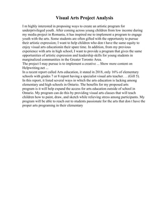 Visual Arts Project Analysis
I m highly interested in proposing ways to create an artistic program for
underprivileged youth. After coming across young children from low income during
my media project in Romania, it has inspired me to implement a program to engage
youth with the arts. Some students are often gifted with the opportunity to pursue
their artistic expression; I want to help children who don t have the same equity to
enjoy visual arts educationin their spare time. In addition, from my previous
experience with arts in high school, I want to provide a program that gives the same
opportunities of artistic expression and leadership skills for young students in
marginalized communities in the Greater Toronto Area.
The project I may pursue is to implement a creative ... Show more content on
Helpwriting.net ...
In a recent report called Arts education, it stated in 2018, only 16% of elementary
schools with grades 7 or 8 report having a specialist visual arts teacher. . . (Gill 5).
In this report, it listed several ways in which the arts education is lacking among
elementary and high schools in Ontario. The benefits for my proposed arts
program is it will help expand the access for arts education outside of school in
Ontario. My program can do this by providing visual arts classes that will teach
children how to paint, draw, and sketch while relieving stress among participants. My
program will be able to reach out to students passionate for the arts that don t have the
proper arts programing in their elementary
 