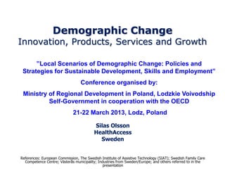 Demographic Change
Innovation, Products, Services and Growth

      ”Local Scenarios of Demographic Change: Policies and
 Strategies for Sustainable Development, Skills and Employment”
                                  Conference organised by:
 Ministry of Regional Development in Poland, Lodzkie Voivodship
          Self-Government in cooperation with the OECD
                              21-22 March 2013, Lodz, Poland

                                          Silas Olsson
                                          HealthAccess
                                            Sweden


References: European Commission, The Swedish Institute of Assistive Technology (SIAT); Swedish Family Care
  Competence Centre; Västerås municipality; Industries from Sweden/Europe; and others referred to in the
                                               presentation
 