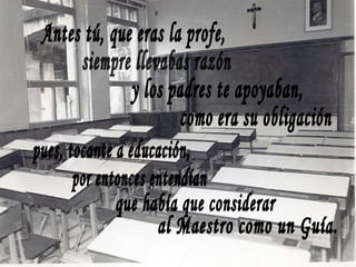 Antes tú, que eras la profe, siempre llevabas razón y los padres te apoyaban, como era su obligación pues, tocante a educación, por entonces entendían que había que considerar al Maestro como un Guía. 