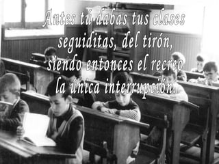 Antes tú dabas tus clases seguiditas, del tirón, siendo entonces el recreo la única interrupción. 