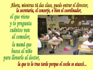 Ahora, mientras tú das clase, puede entrar el director, la secretaria, el conserje, o bien el coordinador, el que viene y te pregunta cuántos van al comedor, la mamá que  busca al niño para llevarlo al doctor, la que te lo trae tarde porque el coche se atascó... 