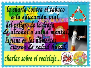 la charla contra el tabaco o la educación vial, higiene en los alimentos, del peligro de la droga, de alcohol o salud mental, cursos de salud bucal, charlas sobre el reciclaje... 