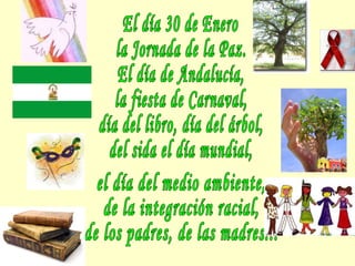 El día 30 de Enero la Jornada de la Paz. El día de Andalucía, la fiesta de Carnaval, día del libro, día del árbol, del sida el día mundial, el día del medio ambiente, de la integración racial, de los padres, de las madres... 