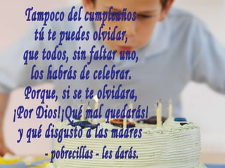 Tampoco del cumpleaños tú te puedes olvidar, que todos, sin faltar uno, los habrás de celebrar. Porque, si se te olvidara, ¡Por Dios!¡Qué mal quedarás! y qué disgusto a las madres - pobrecillas - les darás. 