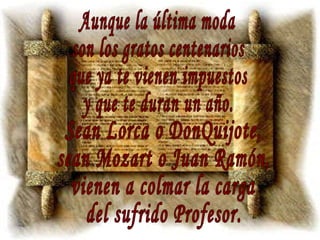 Aunque la última moda son los gratos centenarios que ya te vienen impuestos y que te duran un año. Sean Lorca o DonQuijote, sean Mozart o Juan Ramón, vienen a colmar la carga del sufrido Profesor. 