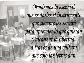 Olvidemos lo esencial, que es darles el instrumento que siempre les servirá para aprender lo que quieran y alcanzar la libertad a través de una cultura que sólo las letras dan. 