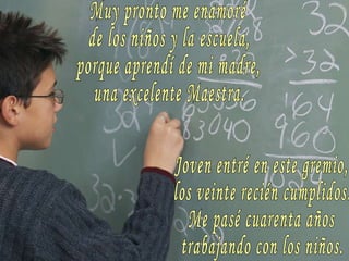 Muy pronto me enamoré de los niños y la escuela, porque aprendí de mi madre, una excelente Maestra. Joven entré en este gremio, los veinte recién cumplidos. Me pasé cuarenta años trabajando con los niños. 