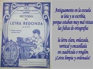 Antiguamente en la escuela se leía y se escribía, porque estaban muy mal vistas las faltas de ortografía: la letra clara, enlazada, vertical y encasillada en cuadrícula o renglón. ¡Letra limpia y ordenada! 