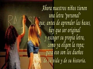 Ahora nuestros niños tienen una letra "personal" que, antes de aprender las bases, hay que ser original y escoger su propia letra, como ya eligen la ropa; para eso son los dueños de su vida y de su historia. 