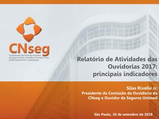 Relatório de Atividades das
Ouvidorias 2017:
principais indicadores
Silas Rivelle Jr.
Presidente da Comissão de Ouvidoria da
CNseg e Ouvidor da Seguros Unimed
São Paulo, 26 de setembro de 2018
 