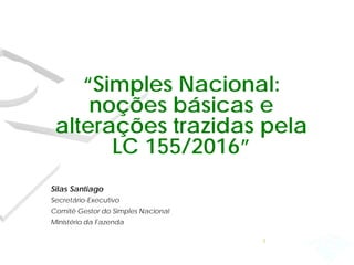 “Simples Nacional:
noções básicas e
alterações trazidas pela
LC 155/2016”
Silas Santiago
Secretário-Executivo
Comitê Gestor do Simples Nacional
Ministério da Fazenda
1
 