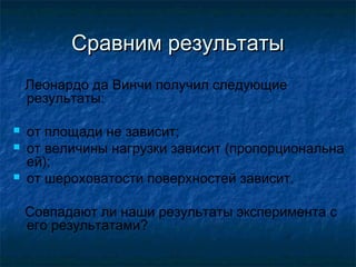Сравним результаты
    Леонардо да Винчи получил следующие
    результаты:

   от площади не зависит;
   от величины нагрузки зависит (пропорциональна
    ей);
   от шероховатости поверхностей зависит.

    Совпадают ли наши результаты эксперимента с
    его результатами?
 