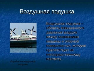 Воздушная подушка
                       Воздушная подушка –
                       область повышенного
                       давления воздуха
                       между основанием
                       машины и опорной
                       поверхностью, которая
                       препятствует их
                       непосредственному
                       контакту.
Корабль на воздушной
      подушке
 