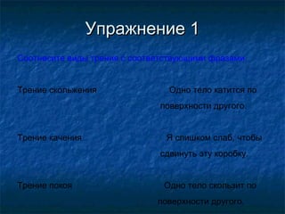 Упражнение 1
Соотнесите виды трения с соответствующими фразами.


Трение скольжения                Одно тело катится по
                               поверхности другого.


Трение качения                  Я слишком слаб, чтобы
                               сдвинуть эту коробку.


Трение покоя                   Одно тело скользит по
                              поверхности другого.
 