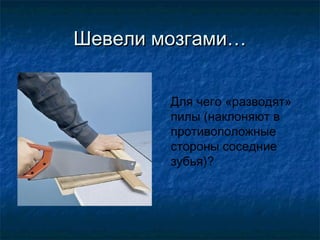 Шевели мозгами…


        Для чего «разводят»
        пилы (наклоняют в
        противоположные
        стороны соседние
        зубья)?
 