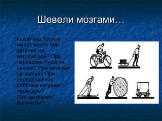 Шевели мозгами…
Какой вид трения
имеет место при
катании на
велосипеде? При
перевозке груза на
санках? При катании
на лыжах? При
передвижении
рабочим катушки с
проводом?
При движении
вагонетки?
 