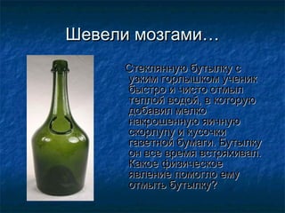 Шевели мозгами…
     Стеклянную бутылку с
     узким горлышком ученик
     быстро и чисто отмыл
     теплой водой, в которую
     добавил мелко
     накрошенную яичную
     скорлупу и кусочки
     газетной бумаги. Бутылку
     он все время встряхивал.
     Какое физическое
     явление помогло ему
     отмыть бутылку?
 