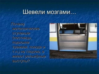 Шевели мозгами…
Почему
металлические
ступеньки
(лестницы,
подножки
трамвая, поезда и
т.п.) не гладкие, а
имеют рельефные
выступы?
 