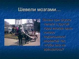 Шевели мозгами…

        Зачем при спуске
         телеги с крутой
         горы иногда одно
         колесо
         подвязывают
         веревкой так,
         чтобы оно не
         вращалось?
 