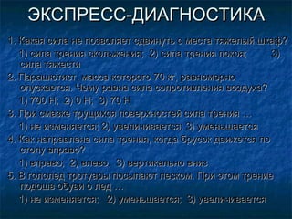 ЭКСПРЕСС-ДИАГНОСТИКА
1. Какая сила не позволяет сдвинуть с места тяжелый шкаф?
   1) сила трения скольжения; 2) сила трения покоя;     3)
   сила тяжести
2. Парашютист, масса которого 70 кг, равномерно
   опускается. Чему равна сила сопротивления воздуха?
   1) 700 Н; 2) 0 Н; 3) 70 Н
3. При смазке трущихся поверхностей сила трения …
   1) не изменяется; 2) увеличивается; 3) уменьшается
4. Как направлена сила трения, когда брусок движется по
   столу вправо?
   1) вправо; 2) влево, 3) вертикально вниз
5. В гололед тротуары посыпают песком. При этом трение
   подошв обуви о лед …
   1) не изменяется; 2) уменьшается; 3) увеличивается
 