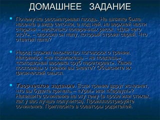 ДОМАШНЕЕ ЗАДАНИЕ
   Почемучка рассматривал гвоздь. На шляпке была
    насечка в виде сеточки, а под ней, на верхней части
    стержня – несколько поперечных рисок. «Для чего
    это?», – спросил он папу, который строил сарай. Что
    ответил папа?

   Народ сложил множество поговорок о трении.
    Например: «не подмажешь – не поедешь»,
    «колодезная веревка сруб перетирает». Какие
    пословицы о трении вы знаете? Объясните их
    физический смысл.

   Творческое задание . Если трение вдруг исчезнет,
    что вы будете кричать – «Ура!» или «Караул!»?
    Напишите сочинение на эту тему (в прозе или стихах,
    как у вас лучше получится). Проиллюстрируйте
    сочинение. Пригласите в соавторы родителей.
 