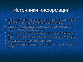Источники информации
   Диск «Библиотека электронных наглядных пособий»,
    Физика, 7-11 класс («Кирилл и Мефодий»)
   Диск «Физика. Библиотека наглядных пособий. 7-
    11кл.» («1С: Образование»)
   Диск «Большая энциклопедия Кирилла и Мефодия»
   Диск «Физика. 7-9 классы: часть1» («Просвещение»)
   Материалы Интернета (картинки)
   Энциклопедия для детей. Том 16. Ч. 1. – М.: Аванта+,
    2000
 