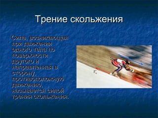 Трение скольжения
Сила, возникающая
при движении
одного тела по
поверхности
другого и
направленная в
сторону,
противоположную
движению,
называется силой
трения скольжения.
 