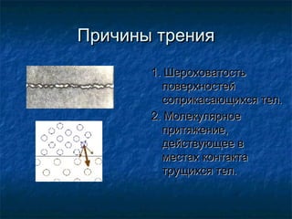 Причины трения
       1. Шероховатость
         поверхностей
         соприкасающихся тел.
       2. Молекулярное
         притяжение,
         действующее в
         местах контакта
         трущихся тел.
 