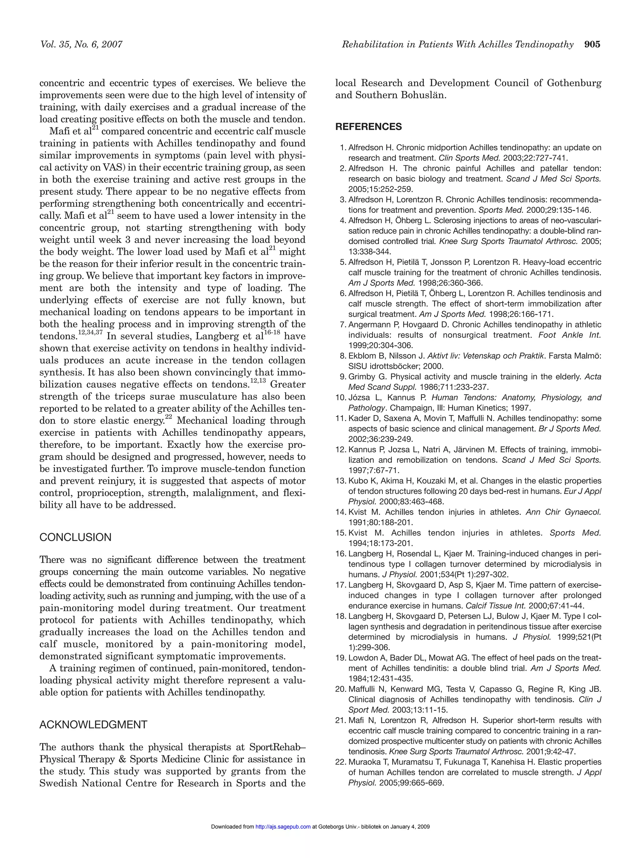 Vol. 35, No. 6, 2007 Rehabilitation in Patients With Achilles Tendinopathy 905
concentric and eccentric types of exercises. We believe the
improvements seen were due to the high level of intensity of
training, with daily exercises and a gradual increase of the
load creating positive effects on both the muscle and tendon.
Mafi et al21
compared concentric and eccentric calf muscle
training in patients with Achilles tendinopathy and found
similar improvements in symptoms (pain level with physi-
cal activity on VAS) in their eccentric training group, as seen
in both the exercise training and active rest groups in the
present study. There appear to be no negative effects from
performing strengthening both concentrically and eccentri-
cally. Mafi et al21
seem to have used a lower intensity in the
concentric group, not starting strengthening with body
weight until week 3 and never increasing the load beyond
the body weight. The lower load used by Mafi et al21
might
be the reason for their inferior result in the concentric train-
ing group. We believe that important key factors in improve-
ment are both the intensity and type of loading. The
underlying effects of exercise are not fully known, but
mechanical loading on tendons appears to be important in
both the healing process and in improving strength of the
tendons.12,34,37
In several studies, Langberg et al
16-18
have
shown that exercise activity on tendons in healthy individ-
uals produces an acute increase in the tendon collagen
synthesis. It has also been shown convincingly that immo-
bilization causes negative effects on tendons.12,13
Greater
strength of the triceps surae musculature has also been
reported to be related to a greater ability of the Achilles ten-
don to store elastic energy.22
Mechanical loading through
exercise in patients with Achilles tendinopathy appears,
therefore, to be important. Exactly how the exercise pro-
gram should be designed and progressed, however, needs to
be investigated further. To improve muscle-tendon function
and prevent reinjury, it is suggested that aspects of motor
control, proprioception, strength, malalignment, and flexi-
bility all have to be addressed.
CONCLUSION
There was no significant difference between the treatment
groups concerning the main outcome variables. No negative
effects could be demonstrated from continuing Achilles tendon-
loading activity, such as running and jumping, with the use of a
pain-monitoring model during treatment. Our treatment
protocol for patients with Achilles tendinopathy, which
gradually increases the load on the Achilles tendon and
calf muscle, monitored by a pain-monitoring model,
demonstrated significant symptomatic improvements.
A training regimen of continued, pain-monitored, tendon-
loading physical activity might therefore represent a valu-
able option for patients with Achilles tendinopathy.
ACKNOWLEDGMENT
The authors thank the physical therapists at SportRehab–
Physical Therapy & Sports Medicine Clinic for assistance in
the study. This study was supported by grants from the
Swedish National Centre for Research in Sports and the
local Research and Development Council of Gothenburg
and Southern Bohuslän.
REFERENCES
1. Alfredson H. Chronic midportion Achilles tendinopathy: an update on
research and treatment. Clin Sports Med. 2003;22:727-741.
2. Alfredson H. The chronic painful Achilles and patellar tendon:
research on basic biology and treatment. Scand J Med Sci Sports.
2005;15:252-259.
3. Alfredson H, Lorentzon R. Chronic Achilles tendinosis: recommenda-
tions for treatment and prevention. Sports Med. 2000;29:135-146.
4. Alfredson H, Öhberg L. Sclerosing injections to areas of neo-vasculari-
sation reduce pain in chronic Achilles tendinopathy: a double-blind ran-
domised controlled trial. Knee Surg Sports Traumatol Arthrosc. 2005;
13:338-344.
5. Alfredson H, Pietilä T, Jonsson P, Lorentzon R. Heavy-load eccentric
calf muscle training for the treatment of chronic Achilles tendinosis.
Am J Sports Med. 1998;26:360-366.
6. Alfredson H, Pietilä T, Öhberg L, Lorentzon R. Achilles tendinosis and
calf muscle strength. The effect of short-term immobilization after
surgical treatment. Am J Sports Med. 1998;26:166-171.
7. Angermann P, Hovgaard D. Chronic Achilles tendinopathy in athletic
individuals: results of nonsurgical treatment. Foot Ankle Int.
1999;20:304-306.
8. Ekblom B, Nilsson J. Aktivt liv: Vetenskap och Praktik. Farsta Malmö:
SISU idrottsböcker; 2000.
9. Grimby G. Physical activity and muscle training in the elderly. Acta
Med Scand Suppl. 1986;711:233-237.
10. Józsa L, Kannus P. Human Tendons: Anatomy, Physiology, and
Pathology. Champaign, Ill: Human Kinetics; 1997.
11. Kader D, Saxena A, Movin T, Maffulli N. Achilles tendinopathy: some
aspects of basic science and clinical management. Br J Sports Med.
2002;36:239-249.
12. Kannus P, Jozsa L, Natri A, Järvinen M. Effects of training, immobi-
lization and remobilization on tendons. Scand J Med Sci Sports.
1997;7:67-71.
13. Kubo K, Akima H, Kouzaki M, et al. Changes in the elastic properties
of tendon structures following 20 days bed-rest in humans. Eur J Appl
Physiol. 2000;83:463-468.
14. Kvist M. Achilles tendon injuries in athletes. Ann Chir Gynaecol.
1991;80:188-201.
15. Kvist M. Achilles tendon injuries in athletes. Sports Med.
1994;18:173-201.
16. Langberg H, Rosendal L, Kjaer M. Training-induced changes in peri-
tendinous type I collagen turnover determined by microdialysis in
humans. J Physiol. 2001;534(Pt 1):297-302.
17. Langberg H, Skovgaard D, Asp S, Kjaer M. Time pattern of exercise-
induced changes in type I collagen turnover after prolonged
endurance exercise in humans. Calcif Tissue Int. 2000;67:41-44.
18. Langberg H, Skovgaard D, Petersen LJ, Bulow J, Kjaer M. Type I col-
lagen synthesis and degradation in peritendinous tissue after exercise
determined by microdialysis in humans. J Physiol. 1999;521(Pt
1):299-306.
19. Lowdon A, Bader DL, Mowat AG. The effect of heel pads on the treat-
ment of Achilles tendinitis: a double blind trial. Am J Sports Med.
1984;12:431-435.
20. Maffulli N, Kenward MG, Testa V, Capasso G, Regine R, King JB.
Clinical diagnosis of Achilles tendinopathy with tendinosis. Clin J
Sport Med. 2003;13:11-15.
21. Mafi N, Lorentzon R, Alfredson H. Superior short-term results with
eccentric calf muscle training compared to concentric training in a ran-
domized prospective multicenter study on patients with chronic Achilles
tendinosis. Knee Surg Sports Traumatol Arthrosc. 2001;9:42-47.
22. Muraoka T, Muramatsu T, Fukunaga T, Kanehisa H. Elastic properties
of human Achilles tendon are correlated to muscle strength. J Appl
Physiol. 2005;99:665-669.
at Goteborgs Univ.- bibliotek on January 4, 2009http://ajs.sagepub.comDownloaded from
 