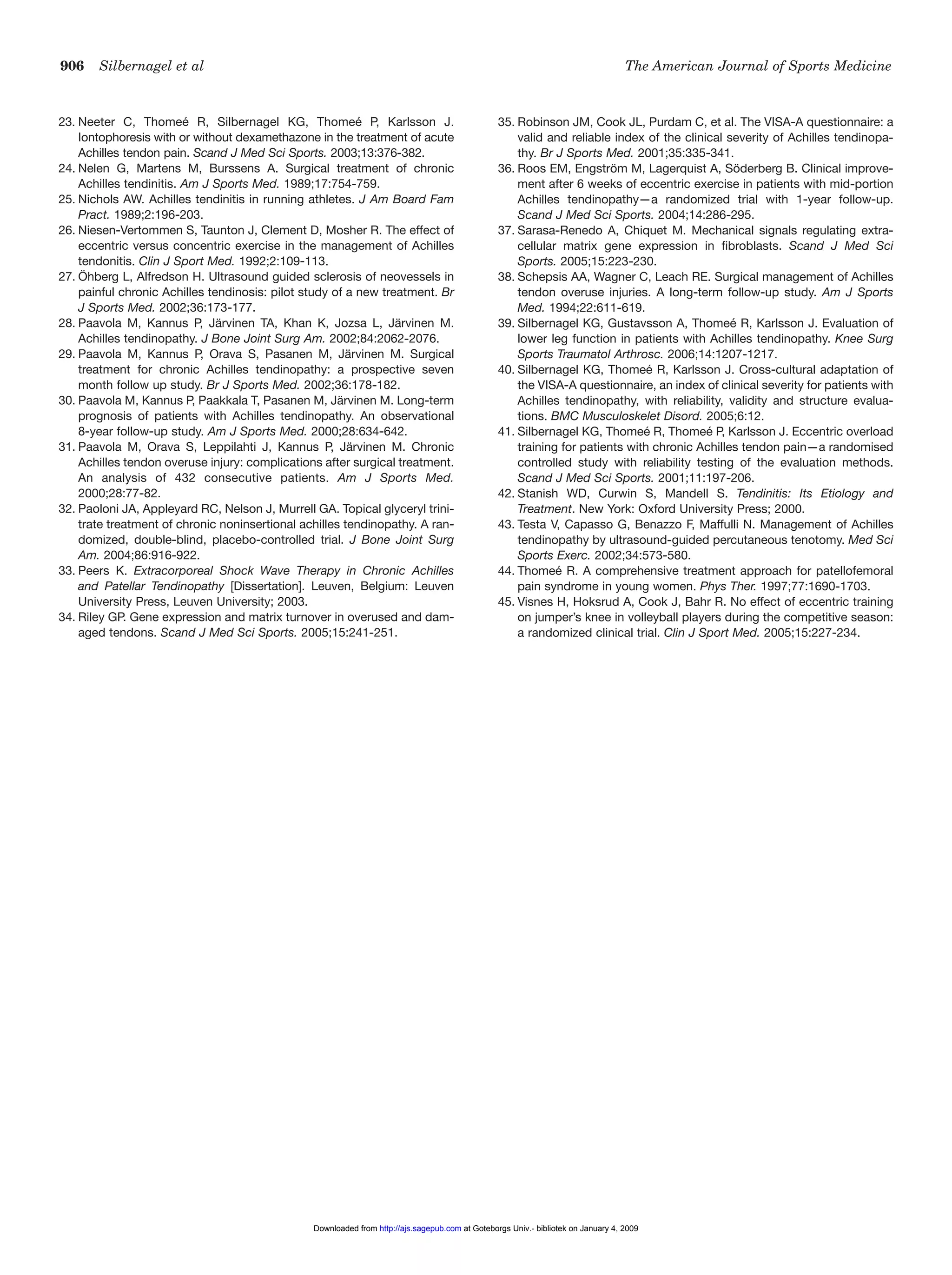 906 Silbernagel et al The American Journal of Sports Medicine
23. Neeter C, Thomeé R, Silbernagel KG, Thomeé P, Karlsson J.
Iontophoresis with or without dexamethazone in the treatment of acute
Achilles tendon pain. Scand J Med Sci Sports. 2003;13:376-382.
24. Nelen G, Martens M, Burssens A. Surgical treatment of chronic
Achilles tendinitis. Am J Sports Med. 1989;17:754-759.
25. Nichols AW. Achilles tendinitis in running athletes. J Am Board Fam
Pract. 1989;2:196-203.
26. Niesen-Vertommen S, Taunton J, Clement D, Mosher R. The effect of
eccentric versus concentric exercise in the management of Achilles
tendonitis. Clin J Sport Med. 1992;2:109-113.
27. Öhberg L, Alfredson H. Ultrasound guided sclerosis of neovessels in
painful chronic Achilles tendinosis: pilot study of a new treatment. Br
J Sports Med. 2002;36:173-177.
28. Paavola M, Kannus P, Järvinen TA, Khan K, Jozsa L, Järvinen M.
Achilles tendinopathy. J Bone Joint Surg Am. 2002;84:2062-2076.
29. Paavola M, Kannus P, Orava S, Pasanen M, Järvinen M. Surgical
treatment for chronic Achilles tendinopathy: a prospective seven
month follow up study. Br J Sports Med. 2002;36:178-182.
30. Paavola M, Kannus P, Paakkala T, Pasanen M, Järvinen M. Long-term
prognosis of patients with Achilles tendinopathy. An observational
8-year follow-up study. Am J Sports Med. 2000;28:634-642.
31. Paavola M, Orava S, Leppilahti J, Kannus P, Järvinen M. Chronic
Achilles tendon overuse injury: complications after surgical treatment.
An analysis of 432 consecutive patients. Am J Sports Med.
2000;28:77-82.
32. Paoloni JA, Appleyard RC, Nelson J, Murrell GA. Topical glyceryl trini-
trate treatment of chronic noninsertional achilles tendinopathy. A ran-
domized, double-blind, placebo-controlled trial. J Bone Joint Surg
Am. 2004;86:916-922.
33. Peers K. Extracorporeal Shock Wave Therapy in Chronic Achilles
and Patellar Tendinopathy [Dissertation]. Leuven, Belgium: Leuven
University Press, Leuven University; 2003.
34. Riley GP. Gene expression and matrix turnover in overused and dam-
aged tendons. Scand J Med Sci Sports. 2005;15:241-251.
35. Robinson JM, Cook JL, Purdam C, et al. The VISA-A questionnaire: a
valid and reliable index of the clinical severity of Achilles tendinopa-
thy. Br J Sports Med. 2001;35:335-341.
36. Roos EM, Engström M, Lagerquist A, Söderberg B. Clinical improve-
ment after 6 weeks of eccentric exercise in patients with mid-portion
Achilles tendinopathy—a randomized trial with 1-year follow-up.
Scand J Med Sci Sports. 2004;14:286-295.
37. Sarasa-Renedo A, Chiquet M. Mechanical signals regulating extra-
cellular matrix gene expression in fibroblasts. Scand J Med Sci
Sports. 2005;15:223-230.
38. Schepsis AA, Wagner C, Leach RE. Surgical management of Achilles
tendon overuse injuries. A long-term follow-up study. Am J Sports
Med. 1994;22:611-619.
39. Silbernagel KG, Gustavsson A, Thomeé R, Karlsson J. Evaluation of
lower leg function in patients with Achilles tendinopathy. Knee Surg
Sports Traumatol Arthrosc. 2006;14:1207-1217.
40. Silbernagel KG, Thomeé R, Karlsson J. Cross-cultural adaptation of
the VISA-A questionnaire, an index of clinical severity for patients with
Achilles tendinopathy, with reliability, validity and structure evalua-
tions. BMC Musculoskelet Disord. 2005;6:12.
41. Silbernagel KG, Thomeé R, Thomeé P, Karlsson J. Eccentric overload
training for patients with chronic Achilles tendon pain—a randomised
controlled study with reliability testing of the evaluation methods.
Scand J Med Sci Sports. 2001;11:197-206.
42. Stanish WD, Curwin S, Mandell S. Tendinitis: Its Etiology and
Treatment. New York: Oxford University Press; 2000.
43. Testa V, Capasso G, Benazzo F, Maffulli N. Management of Achilles
tendinopathy by ultrasound-guided percutaneous tenotomy. Med Sci
Sports Exerc. 2002;34:573-580.
44. Thomeé R. A comprehensive treatment approach for patellofemoral
pain syndrome in young women. Phys Ther. 1997;77:1690-1703.
45. Visnes H, Hoksrud A, Cook J, Bahr R. No effect of eccentric training
on jumper’s knee in volleyball players during the competitive season:
a randomized clinical trial. Clin J Sport Med. 2005;15:227-234.
at Goteborgs Univ.- bibliotek on January 4, 2009http://ajs.sagepub.comDownloaded from
 