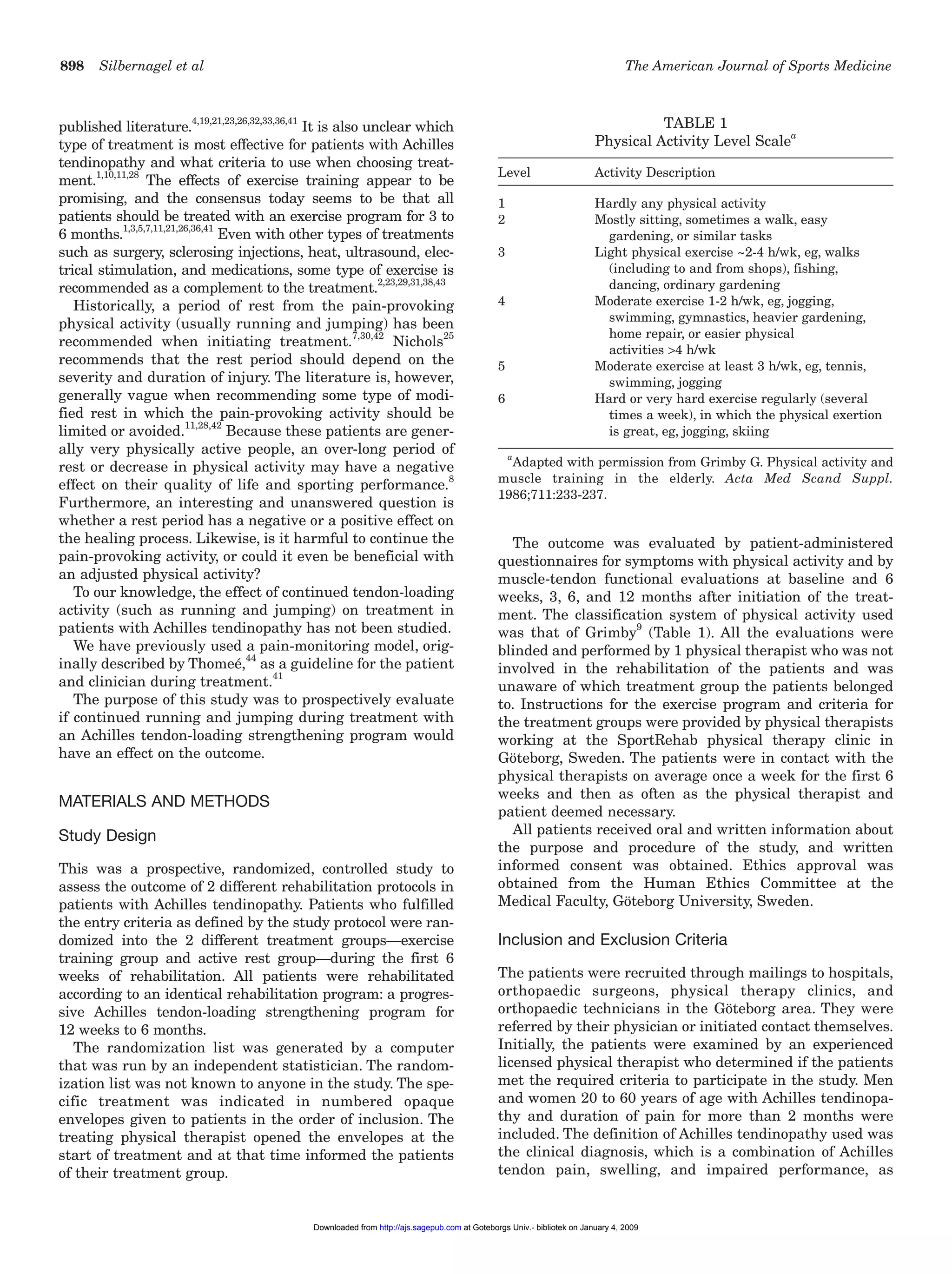 898 Silbernagel et al The American Journal of Sports Medicine
published literature.
4,19,21,23,26,32,33,36,41
It is also unclear which
type of treatment is most effective for patients with Achilles
tendinopathy and what criteria to use when choosing treat-
ment.1,10,11,28
The effects of exercise training appear to be
promising, and the consensus today seems to be that all
patients should be treated with an exercise program for 3 to
6 months.1,3,5,7,11,21,26,36,41
Even with other types of treatments
such as surgery, sclerosing injections, heat, ultrasound, elec-
trical stimulation, and medications, some type of exercise is
recommended as a complement to the treatment.2,23,29,31,38,43
Historically, a period of rest from the pain-provoking
physical activity (usually running and jumping) has been
recommended when initiating treatment.7,30,42
Nichols
25
recommends that the rest period should depend on the
severity and duration of injury. The literature is, however,
generally vague when recommending some type of modi-
fied rest in which the pain-provoking activity should be
limited or avoided.11,28,42
Because these patients are gener-
ally very physically active people, an over-long period of
rest or decrease in physical activity may have a negative
effect on their quality of life and sporting performance.8
Furthermore, an interesting and unanswered question is
whether a rest period has a negative or a positive effect on
the healing process. Likewise, is it harmful to continue the
pain-provoking activity, or could it even be beneficial with
an adjusted physical activity?
To our knowledge, the effect of continued tendon-loading
activity (such as running and jumping) on treatment in
patients with Achilles tendinopathy has not been studied.
We have previously used a pain-monitoring model, orig-
inally described by Thomeé,44
as a guideline for the patient
and clinician during treatment.41
The purpose of this study was to prospectively evaluate
if continued running and jumping during treatment with
an Achilles tendon-loading strengthening program would
have an effect on the outcome.
MATERIALS AND METHODS
Study Design
This was a prospective, randomized, controlled study to
assess the outcome of 2 different rehabilitation protocols in
patients with Achilles tendinopathy. Patients who fulfilled
the entry criteria as defined by the study protocol were ran-
domized into the 2 different treatment groups—exercise
training group and active rest group—during the first 6
weeks of rehabilitation. All patients were rehabilitated
according to an identical rehabilitation program: a progres-
sive Achilles tendon-loading strengthening program for
12 weeks to 6 months.
The randomization list was generated by a computer
that was run by an independent statistician. The random-
ization list was not known to anyone in the study. The spe-
cific treatment was indicated in numbered opaque
envelopes given to patients in the order of inclusion. The
treating physical therapist opened the envelopes at the
start of treatment and at that time informed the patients
of their treatment group.
The outcome was evaluated by patient-administered
questionnaires for symptoms with physical activity and by
muscle-tendon functional evaluations at baseline and 6
weeks, 3, 6, and 12 months after initiation of the treat-
ment. The classification system of physical activity used
was that of Grimby9
(Table 1). All the evaluations were
blinded and performed by 1 physical therapist who was not
involved in the rehabilitation of the patients and was
unaware of which treatment group the patients belonged
to. Instructions for the exercise program and criteria for
the treatment groups were provided by physical therapists
working at the SportRehab physical therapy clinic in
Göteborg, Sweden. The patients were in contact with the
physical therapists on average once a week for the first 6
weeks and then as often as the physical therapist and
patient deemed necessary.
All patients received oral and written information about
the purpose and procedure of the study, and written
informed consent was obtained. Ethics approval was
obtained from the Human Ethics Committee at the
Medical Faculty, Göteborg University, Sweden.
Inclusion and Exclusion Criteria
The patients were recruited through mailings to hospitals,
orthopaedic surgeons, physical therapy clinics, and
orthopaedic technicians in the Göteborg area. They were
referred by their physician or initiated contact themselves.
Initially, the patients were examined by an experienced
licensed physical therapist who determined if the patients
met the required criteria to participate in the study. Men
and women 20 to 60 years of age with Achilles tendinopa-
thy and duration of pain for more than 2 months were
included. The definition of Achilles tendinopathy used was
the clinical diagnosis, which is a combination of Achilles
tendon pain, swelling, and impaired performance, as
TABLE 1
Physical Activity Level Scale
a
Level Activity Description
1 Hardly any physical activity
2 Mostly sitting, sometimes a walk, easy
gardening, or similar tasks
3 Light physical exercise ~2-4 h/wk, eg, walks
(including to and from shops), fishing,
dancing, ordinary gardening
4 Moderate exercise 1-2 h/wk, eg, jogging,
swimming, gymnastics, heavier gardening,
home repair, or easier physical
activities >4 h/wk
5 Moderate exercise at least 3 h/wk, eg, tennis,
swimming, jogging
6 Hard or very hard exercise regularly (several
times a week), in which the physical exertion
is great, eg, jogging, skiing
a
Adapted with permission from Grimby G. Physical activity and
muscle training in the elderly. Acta Med Scand Suppl.
1986;711:233-237.
at Goteborgs Univ.- bibliotek on January 4, 2009http://ajs.sagepub.comDownloaded from
 