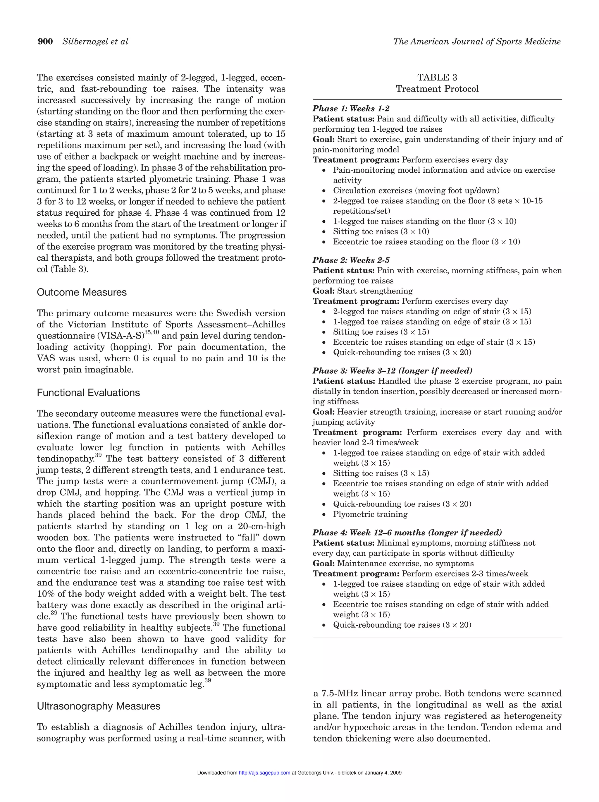 900 Silbernagel et al The American Journal of Sports Medicine
The exercises consisted mainly of 2-legged, 1-legged, eccen-
tric, and fast-rebounding toe raises. The intensity was
increased successively by increasing the range of motion
(starting standing on the floor and then performing the exer-
cise standing on stairs), increasing the number of repetitions
(starting at 3 sets of maximum amount tolerated, up to 15
repetitions maximum per set), and increasing the load (with
use of either a backpack or weight machine and by increas-
ing the speed of loading). In phase 3 of the rehabilitation pro-
gram, the patients started plyometric training. Phase 1 was
continued for 1 to 2 weeks, phase 2 for 2 to 5 weeks, and phase
3 for 3 to 12 weeks, or longer if needed to achieve the patient
status required for phase 4. Phase 4 was continued from 12
weeks to 6 months from the start of the treatment or longer if
needed, until the patient had no symptoms. The progression
of the exercise program was monitored by the treating physi-
cal therapists, and both groups followed the treatment proto-
col (Table 3).
Outcome Measures
The primary outcome measures were the Swedish version
of the Victorian Institute of Sports Assessment–Achilles
questionnaire (VISA-A-S)35,40
and pain level during tendon-
loading activity (hopping). For pain documentation, the
VAS was used, where 0 is equal to no pain and 10 is the
worst pain imaginable.
Functional Evaluations
The secondary outcome measures were the functional eval-
uations. The functional evaluations consisted of ankle dor-
siflexion range of motion and a test battery developed to
evaluate lower leg function in patients with Achilles
tendinopathy.39
The test battery consisted of 3 different
jump tests, 2 different strength tests, and 1 endurance test.
The jump tests were a countermovement jump (CMJ), a
drop CMJ, and hopping. The CMJ was a vertical jump in
which the starting position was an upright posture with
hands placed behind the back. For the drop CMJ, the
patients started by standing on 1 leg on a 20-cm-high
wooden box. The patients were instructed to “fall” down
onto the floor and, directly on landing, to perform a maxi-
mum vertical 1-legged jump. The strength tests were a
concentric toe raise and an eccentric-concentric toe raise,
and the endurance test was a standing toe raise test with
10% of the body weight added with a weight belt. The test
battery was done exactly as described in the original arti-
cle.39
The functional tests have previously been shown to
have good reliability in healthy subjects.39
The functional
tests have also been shown to have good validity for
patients with Achilles tendinopathy and the ability to
detect clinically relevant differences in function between
the injured and healthy leg as well as between the more
symptomatic and less symptomatic leg.39
Ultrasonography Measures
To establish a diagnosis of Achilles tendon injury, ultra-
sonography was performed using a real-time scanner, with
a 7.5-MHz linear array probe. Both tendons were scanned
in all patients, in the longitudinal as well as the axial
plane. The tendon injury was registered as heterogeneity
and/or hypoechoic areas in the tendon. Tendon edema and
tendon thickening were also documented.
TABLE 3
Treatment Protocol
Phase 1: Weeks 1-2
Patient status: Pain and difficulty with all activities, difficulty
performing ten 1-legged toe raises
Goal: Start to exercise, gain understanding of their injury and of
pain-monitoring model
Treatment program: Perform exercises every day
• Pain-monitoring model information and advice on exercise
activity
• Circulation exercises (moving foot up/down)
• 2-legged toe raises standing on the floor (3 sets × 10-15
repetitions/set)
• 1-legged toe raises standing on the floor (3 × 10)
• Sitting toe raises (3 × 10)
• Eccentric toe raises standing on the floor (3 × 10)
Phase 2: Weeks 2-5
Patient status: Pain with exercise, morning stiffness, pain when
performing toe raises
Goal: Start strengthening
Treatment program: Perform exercises every day
• 2-legged toe raises standing on edge of stair (3 × 15)
• 1-legged toe raises standing on edge of stair (3 × 15)
• Sitting toe raises (3 × 15)
• Eccentric toe raises standing on edge of stair (3 × 15)
• Quick-rebounding toe raises (3 × 20)
Phase 3: Weeks 3–12 (longer if needed)
Patient status: Handled the phase 2 exercise program, no pain
distally in tendon insertion, possibly decreased or increased morn-
ing stiffness
Goal: Heavier strength training, increase or start running and/or
jumping activity
Treatment program: Perform exercises every day and with
heavier load 2-3 times/week
• 1-legged toe raises standing on edge of stair with added
weight (3 × 15)
• Sitting toe raises (3 × 15)
• Eccentric toe raises standing on edge of stair with added
weight (3 × 15)
• Quick-rebounding toe raises (3 × 20)
• Plyometric training
Phase 4: Week 12–6 months (longer if needed)
Patient status: Minimal symptoms, morning stiffness not
every day, can participate in sports without difficulty
Goal: Maintenance exercise, no symptoms
Treatment program: Perform exercises 2-3 times/week
• 1-legged toe raises standing on edge of stair with added
weight (3 × 15)
• Eccentric toe raises standing on edge of stair with added
weight (3 × 15)
• Quick-rebounding toe raises (3 × 20)
at Goteborgs Univ.- bibliotek on January 4, 2009http://ajs.sagepub.comDownloaded from
 