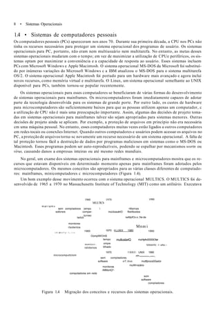 8 • Sistemas Operacionais
1.4 • Sistemas de computadores pessoais
Os computadores pessoais (PCs) apareceram nos anos 70. Durante sua primeira década, a CPU nos PCs não
tinha os recursos necessários para proteger um sistema operacional dos programas de usuário. Os sistemas
operacionais para PC, portanto, não eram nem multiusuário nem multitarefa. No entanto, as metas desses
sistemas operacionais mudaram com o tempo; em vez de maximizar a utilização de CPUe periféricos, os sis-
temas optam por maximizar a conveniência e a capacidade de resposta ao usuário. Esses sistemas incluem
PCs com Microsoft Windows e Apple Macintosh. O sistema operacional MS-DOS da Microsoft foi substituí-
do por inúmeras variações do Microsoft Windows c a IBM atualizou o MS-DOS para o sistema multitarefa
OS/2. O sistema operacional Apple Macintosh foi portado para um hardware mais avançado e agora inclui
novos recursos, como memória virtual e multitarefa. O Linux, um sistema operacional semelhante ao UNIX
disponível para PCs, também tornou-se popular recentemente.
Os sistemas operacionais para esses computadores se beneficiaram de várias formas do desenvolvimento
de sistemas operacionais para mainframes. Os microcomputadores foram imediatamente capazes de adotar
parte da tecnologia desenvolvida para os sistemas de grande porte. Por outro lado, os custos de hardware
para microcomputadores são suficientemente baixos para que as pessoas utilizem apenas um computador, c
a utilização de CPU não é mais uma preocupação importante. Assim, algumas das decisões de projeto toma-
das em sistemas operacionais para mainframes talvez são sejam apropriadas para sistemas menores. Outras
decisões de projeto ainda se aplicam. Por exemplo, a proteção de arquivos em princípio não era necessária
cm uma máquina pessoal. No entanto, esses computadores muitas vezes estão ligados a outros computadores
em redes tocais ou conexões Internet. Quando outros computadores e usuários podem acessar os arquivos no
PC, a proteção de arquivos torna-sc novamente um recurso necessário de um sistema operacional. A falta de
tal proteção tornou fácil a destruição de dados por programas maliciosos em sistemas como o MS-DOS ou
Macintosh. Esses programas podem ser auto-reproduzíveis, podendo se espalhar por mecanismos wortn ou
vírus, causando danos a empresas inteiras ou até mesmo redes mundiais.
No geral, um exame dos sistemas operacionais para mainframes e microcomputadores mostra que os re-
cursos que estavam disponíveis em determinado momento apenas para mainframes foram adotados pelos
microcomputadores. Os mesmos conceitos são apropriados para as várias classes diferentes de computado-
res: mainframes, minicomputadores c microcomputadores (Figura 1.4).
Um bom exemplo desse movimento ocorreu com o sistema operacional MULTICS. O MULTICS foi de-
senvolvido de 1965 a 1970 no Massachusetts Institute of Technology (MIT) como um utilitário. Executava
1960 1970
MULTICS
1990
m a r r a m »
sem oompiiadoios (empo  •Mamas
sottvrsre compar- muUiusuériO flisirtbuidos
twitcti
turvwo
iwMpfOc o :..%n de
monitores
rtsidentos Mnm i
l l f - M l l l ^ j l ! ; - . ! . • •
1960
OomptWOírtS
tempo
1970 HJJMX 1980 1990
muitiusiiariQ
moniicci-.
rstidsnios
microcomputtclom
ompw
tilhado
1970
muHipfrxSSSSOtar
lotosntc -i unu.-.
1 9 8 0  UNIX 1990
-•> . .
sem compiladores
software viT.itivo muttfprocsSSador
muWi>s(iáno
monitoras
rMMsnlQ^-
compotadores em rede
som
software
compiladores
Figura 1.4 Migração dos conceitos e recursos dos sistemas operacionais.
 