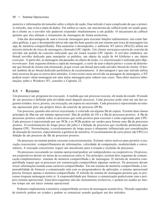 80 • Sistemas Operacionais
ponteiro e informações de tamanho sobre o objeto de seção. Esse método é mais complicado do que o primei-
ro método, mas evita a cópia de dados. Em ambos os casos, um mecanismo de callback pode ser usado quan-
do o cliente ou o servidor não puderem responder imediatamente a um pedido. O mecanismo de callback
permite que eles efetuem o tratamento de mensagens de forma assíncrona.
Uma das desvantagens de usar a troca de mensagens para executar funções rudimentares, tais como fun-
ções gráficas, é que o desempenho talvez não seja tão bom quanto em um sistema sem troca de mensagens (ou
seja, de memória compartilhada). Para aumentar o desempenho, o ambiente NT nativo (Win32) utiliza um
terceiro método de troca de mensagens, chamado LPC rápido. Um cliente envia para a porta de conexão do
servidor um pedido de conexão indicando que ele estará usando LPC rápido. O servidor estabelece um
thread servidor dedicado para manipular os pedidos, um objeto de seção de 64 kilobytes e um objeto
event-pair. A partir daí, as mensagens são passadas no objeto de seção, e a sincronização é realizada pelo obje-
to event-pair. Esse esquema elimina a cópia de mensagem, o custo de usar o objeto porta e o custo de determi-
nar que thread de cliente está chamando, já que existe um thread para cada servidor thread de cliente. O ker-
nel também dá ao thread dedicado preferência de escalonamento. A desvantagem é que esse método utiliza
mais recursos do que os outros dois métodos. Como existe custo envolvido na passagem de mensagens, o NT
poderá reunir várias mensagens em uma única mensagem para reduzir esse custo. Para obter maiores infor-
mações sobre o Windows NT, consulte o Capítulo 22.
4.6 • Resumo
Um processo é um programa em execução. A medida que um processo executa, ele muda de estado. O estado
de um processo é definido pela atividade atual daquele processo. Cada processo pode estar em um dos se-
guintes estados: novo, pronto, cm execução, em espera ou encerrado. Cada processo é representado no siste-
ma operacional pelo seu próprio bloco de controle de processo (PCB).
Um processo, quando não estiver executando, é colocado em alguma fila de espera. Existem duas classes
principais de filas em um sistema operacional: filas de pedido de l/O e a fila de processos prontos. A fila de
processos prontos contém todos os processos que estão prontos para executar e estão esperando pela CPU.
Cada processo é representado por um PCB, e os PCBs podem ser unidos para formar uma fila de processos
prontos. O escalonamento de longo prazo (de jobs) é a Seleção de processos que receberão permissão para
disputar CPU. Normalmente, o escalonamento de longo prazo é altamente influenciado por considerações
de alocação de recursos, especialmente a gerência de memória. O escalonamento de curto prazo (de CPU) é a
Seleção de um processo da fila de processos prontos.
Os processos no sistema podem executar concorrentemente. Existem vários motivos para permitir a exe-
cução concorrente: compartilhamento de informações, velocidade de computação, modularidade e conve-
niência. A execução concorrente requer um mecanismo para a criação e exclusão de processos.
Os processos executando no sistema operacional podem ser independentes ou cooperativos. Os proces-
sos cooperativos devem ter meios de se comunicar entre si. Em princípio, existem dois esquemas de comuni-
cação complementares: sistemas de memória compartilhada c de mensagens. O método de memória com-
partilhada requer que os processos em comunicação compartilhem algumas variáveis. Os processos devem
trocar informações usando essas variáveis compartilhadas. Em um sistema de memória compartilhada, a res-
ponsabilidade de fornecer a comunicação está com os programadores da aplicação; o sistema operacional
precisa fornecer apenas a memória compartilhada. O método do sistema de mensagens permite que os pro-
cessos troquem mensagens entre si. A responsabilidade por fornecer a comunicação poderá estar com o pró-
prio sistema operacional. Esses dois esquemas não são mutuamente exclusivos, e podem ser usados ao mes-
mo tempo em um único sistema operacional.
Podemos implementar a memória compartilhada ou troca de mensagens usando Java. Threads separados
de controle podem ser criados c podem se comunicar usando qualquer um dos métodos.
 