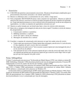 Processos • 81
• Exercícios
4.1 O MS-DOS não permitia o processamento concorrente. Discuta as três principais complicações que o
processamento concorrente acrescenta a um sistema operacional.
4.2 Descreva as diferenças entre o escalonamento de curto, médio e longo prazo.
4.3 Num computador DECSYSTEM-20 possui vários conjuntos de registradores. Descreva as ações de
uma troca de contexto, caso O novo contexto já esteja carregado em um dos conjuntos de registrado-
res. O que mais precisa acontecer se o novo contexto estiver na memória em vez de em um conjunto de
registradores, e se todos os conjuntos de registradores estiverem em uso?
4.4 Descreva as ações tomadas por um kernel para fazer a troca de contexto entre processos.
4.5 Quais são as vantagens e desvantagens de cada um dos itens a seguir? Considere os níveis de sistema e
dos programadores.
a. Comunicação simétrica e assimétrica
b. Buffering automático e explícito
c. Enviar por copia e enviar por referência
d. Mensagens de tamanho fixo e variável
4.6 Considere o esquema de comunicação entre processos no qual são usadas caixas de correio.
a. Vamos supor que um processo P deseje esperar duas mensagens, uma da caixa A e outra da caixa
B. Que sequência de send e receive deve ser executada?
b. Que sequência de sende receive/* deve executar se quiser esperar por uma mensagem da caixa A
ou da caixa B (ou de ambas)?
c. Uma operação de recei ve faz o processo esperar até que a caixa de correio não esteja vazia. Crie
um esquema que permita que um processo espere até que a caixa de correio fique vazia ou expli-
que por que esse esquema não pode existir.
Notas bibliográficas
O tópico "comunicação entre processos" foi discutido por Brinch Hansen [1970} com relação ao sistema RC
4000. Schlichting e Schneidcr 11982) discutiram primitivas de troca de mensagens assíncrona. O recurso IPC
implementado no nível de usuário foi descrito por liershad e colegas [1990].
Detalhes da comunicação entre processos nos sistemas UNIX foram apresentados por Gray (1997], Bar-
rera |1991| e Vahalia 11996] apresentaram a comunicação entre processos no sistema Mach. Solomon
[1998] delineou a comunicação entre processos no Windows NT.
As discussões relativas à implementação de RPCs foram apresentadas por Birrell e Nelson [ 1984]. O pro-
jetode um mecanismo de RPCconfiável foi apresentado por Shrivastava e Panzieri [1982]. Um estudo sobre
RPCs foi apresentada por Tay e Ananda [ 19901- Stankovic (1982] eStaunstrup (1982] discutiram as chama-
das de procedimento versus a comunicação por troca de mensagens.
 