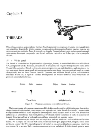 Capítulo 5
THREADS
O modelo de processo apresentado no Capítulo 4 supôs que um processo era um programa em execução com
um único fluxo de controle. Muitos sistemas operacionais modernos agora oferecem recursos para que um
processo contenha múltiplos fluxos de controle, ou threads. Este capitulo apresenta muitos conceitos associ-
ados com os sistemas de computação com threads múltiplos e aborda o uso de Java para criar e manipular
threads.
5.1 • Visão geral
Um thread, às vezes chamado de processo leve (lightweighl ftrocess), é uma unidade básica de utilização de
CPU; compreende um ID de thread, um contador de programa, um conjunto de registradores e uma pilha.
Compartilha com outros threads pertencentes ao mesmo processo sua seção de código, seção de dados e ou-
tros recursos do sistema operacional, tais como arquivos abertos e sinais. Um processo tradicional, ou pesado
(hemyu/eight), tem um único fluxo de controle. Processos com múltiplos threads podem realizar mais de
uma tarefa de cada vez. A Higura 5.1 ilustra a diferença entre um processo de thread único tradicional e um
processo com múltiplos threads.
Thread
Código Dados Arquivos
?
Código Dados Arquivos
* J * Thread
Thread único Múltiplos threads
Figura 5.1 Processos com um e com múltiplos threads.
Muitos pacotes de software que executam em PCs desktop modernos têm múltiplos threads. Uma aplica-
ção geralmente é implementada como um processo separado com vários threads de controle. Um navegador
Web pode fazer um thread exibir imagens ou texto enquanto outro recupera dados da rede. Um processador
de textos pode ter um thread para exibir gráficos, outro thread para ler sequências de teclas do usuário e um
terceiro thread para efetuar a verificação ortográfica e gramatical em segundo plano.
Existem também situações em que uma única aplicação pode ser solicitada a realizar várias tarefas seme-
lhantes. Por exemplo, um servidor Web aceita pedidos de cliente para páginas Web, imagens, som e assim
por diante. Um servidor Web ocupado pode ter vários (talvez ate centenas) de clientes acessando-o de forma
concorrente. Se o servidor Web executasse como um processo tradicional de único thread, poderia servir
 