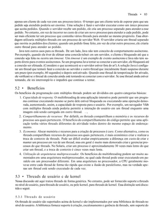 Threads • 83
apenas um cliente de cada vez com seu processo único. O tempo que um cliente teria de esperar para que seu
pedido seja atendido poderia ser enorme. Uma solução é fazer o servidor executar como um único processo
que aceita pedidos. Quando o servidor recebe um pedido, ele cria um processo separado para atender a esse
pedido. No entanto, em vez de incorrer no custo de criar um novo processo para atender a cada pedido, pode
ser mais eficiente ter um processo que contenha vários threads para atender ao mesmo propósito. Essa abor-
dagem utilizaria múltiplos threads em um processo de servidor Web. O servidor criaria um thread separado
que ouviria os pedidos dos clientes; quando um pedido fosse feito, em vez de criar outro processo, ele criaria
outro thread para atender ao pedido.
Java tem outros usos para os threads. De um lado, Java não tem conceito de comportamento assíncrono.
Por exemplo, quando ela tiver de efetuar uma conexão telnet cm um servidor, o cliente c bloqueado até que a
conexão seja feita ou ocorra um timeout. Um timeout é um exemplo de evento assíncrono e Java não tem su-
porte direto para eventos assíncronos. Se um programa Java tentar se conectar a um servidor, ele bloqueará até
a conexão ser efetuada. (Considere o que acontecerá se o servidor estiver fora do ar!) A solução Java é configu-
rar um thread que tentará fazer a conexão ao servidor e outro thread que inicialmente ficará suspenso durante
um prazo (por exemplo, 60 segundos) e depois será ativado. Quando esse thread de temporização for ativado,
ele verificará se o thread de conexão ainda está tentando se conectar com o servidor. Sc esse thread ainda estiver
tentando, ele irá interrompê-lo e impedirá que continue a tentar.
5.2 • Benefícios
Os benefícios da programação com múltiplos threads podem ser divididos em quatro categorias básicas:
1. Capacidade de resposta; O multithreading de uma aplicação interativa pode permitir que um progra-
ma continue executando mesmo se parte dele estiver bloqueada ou executando uma operação demo-
rada, aumentando, assim, a capacidade de resposta para o usuário. Por exemplo, um navegador Vfeb
com múltiplos threads ainda poderia permitir a interação do usuário em um thread enquanto uma
imagem está sendo carregada em outro thread. . ,
2. Compartilhamento de recursos: Por defatilt, os threads compartilham a memória e os recursos do
processo aos quais pertencem. O benefício do compartilhamento do código permite que uma apli-
cação tenha vários threads diferentes de atividade todos dentro do mesmo espaço de endereça-
mento.
3. Economia: Alocar memória e recursos para a criação de processos é caro. Como alternativa, como os
threads compartilham recursos do processo aos quais pertencem, é mais económico criar e realizar a
troca de contexto de threads. Pode ser difícil avaliar empiricamente a diferença em custo de criar e
manter um processo em vez de um thread, mas em geral é muito mais demorado criar e gerenciar pro-
cessos do que threads. No Solaris, criar um processo é aproximadamente 30 vezes mais lento do que
criar um thread, e a troca de contexto é cinco vezes mais lenta.
4. Utilização de arquiteturas multiprocessador. Os benefícios do multithreading podem ser muito au-
mentados em uma arquitetura multiprocessador, na qual cada thread pode estar executando em pa-
ralelo em um processador diferente. Em uma arquitetura no processador, a CPU geralmente mo-
ve-se entre cada thread de forma tão rápida que existe a ilusão de paralelismo, mas na verdade ape-
nas um thread está sendo executado de cada vez.
5.3 • Threads de usuário c de kernel
Nossa discussão até aqui tratou threads de forma genérica. No entanto, pode ser fornecido suporte a threads
no nível do usuário, para threads de usuário, ou pelo kernel, para threads de kernel. Essa distinção será discu-
tida a seguir.
5.3.1 Threads de usuário
Os threads de usuário são suportados acima do kernel e são implementados por uma biblioteca de threads no
nível do usuário. A biblioteca fornece suporte à criação, escalonamento e gerência de threads, sem suporte do
 