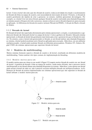 K-l • Sistemas Operacionais
kcrnel. Como o kcrncl não está a par dos threads de usuário, todas as atividades de criação e escalonamento
de threads são feitas no espaço de usuário, sem necessidade da intervenção do kernel. Portanto, os threads de
usuário geralmente são rápidos de criar e gerenciar; no entanto, também apresentam desvantagens. Por
exemplo, se o kernel tiver um único thread, qualquer thread de usuário realizando uma chamada bloqueante
ao sistema causará o bloqueio de todo o processo, mesmo se houver outros threads disponíveis para execução
na aplicação. As bibliotecas de threads de usuário incluem Píhreads do POSIX, C-threads do Mach e threads
do Solaris.
5.3.2 Threads de kcrnel
Os threads de kernel são suportados diretamente pelo sistema operacional: a criação, o escalonamento e a ge-
rência de threads são feitos pelo kcrnel no espaço do kcrnel. Como a gerência de threads é feita pelo sistema
operacional, os threads de kernel são geralmente mais lentos para criar c gerenciar do que os threads de usuá-
rio. No entanto, como o kernel está gerenciando os threads, se um thread realizar uma chamada bloqueante
ao sistema, o kernel poderá escalonar outro thread na aplicação para execução. Além disso, em um ambiente
multiprocessador, o kernel pode escalonar threads em diferentes processadores. Windows NT, Solaris e Di-
gital UNIX são sistemas operacionais que suportam threads de kernel.
5.4 • Modelos de multithreading
Muitos sistemas fornecem suporte a threads de usuário e de kernel, resultando em diferentes modelos de
multithreading. Vamos analisar três tipos comuns de implementação de threading.
5.4.1 M o d e l o m u i t o s - p a r a - u m
O modelo muitos-para-um (ttiany-to-one model) (Figura 5.2) mapeia muitos threads de usuário em um thread
de kernel. A gerência de threads é feita no espaço de usuário, sendo assim eficiente, mas o processo inteiro
será bloqueado se um thread efetuar uma chamada bloqueante ao sistema. Além disso, como apenas um thread
pode acessar o kernel de cada vez, não é possível executar múltiplos threads em multiprocessadores. As bi-
bliotecas de threads de usuário implementadas nos sistemas operacionais que não suportam os threads de
kernel utilizam o modelo muitos-para-um.
thread de usuário
ihread de kernel
Figura 5.2 Modelo miútos-para-um.
? ihread de usuário
thiead de kernel
Figura 5.3 Modelo um-para-um.
 