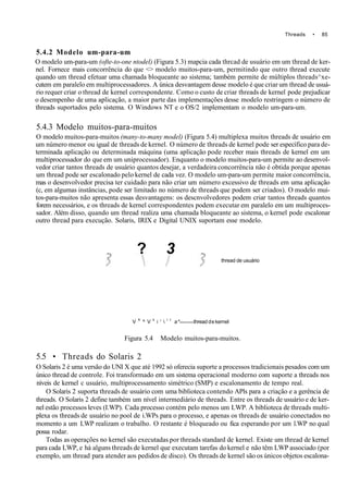 Threads • 85
5.4.2 Modelo um-para-um
O modelo um-para-um (ofte-to-one ntodel) (Figura 5.3) mapcia cada thrcad de usuário em um thread de ker-
nel. Fornece mais concorrência do que <> modelo muitos-para-um, permitindo que outro thread execute
quando um thread efetuar uma chamada bloqueante ao sistema; também permite de múltiplos threads^xe-
cutem em paralelo em multiprocessadores. A única desvantagem desse modelo é que criar um thread de usuá-
rio requer criar o thread de kernel correspondente. Como o custo de criar threads de kernel pode prejudicar
o desempenho de uma aplicação, a maior parte das implementações desse modelo restringem o número de
threads suportados pelo sistema. O Windows NT e o OS/2 implementam o modelo um-para-um.
5.4.3 Modelo muitos-para-muitos
O modelo muitos-para-muitos (many-to-many model) (Figura 5.4) multiplexa muitos threads de usuário em
um número menor ou igual de threads de kernel. O número de threads de kernel pode ser específico para de-
terminada aplicação ou determinada máquina (uma aplicação pode receber mais threads de kernel em um
multiprocessador do que em um uniprocessador). Enquanto o modelo muitos-para-um permite ao desenvol-
vedor criar tantos threads de usuário quantos desejar, a verdadeira concorrência não é obtida porque apenas
um thread pode ser escalonado pelo kernel de cada vez. O modelo um-para-um permite maior concorrência,
mas o desenvolvedor precisa ter cuidado para não criar um número excessivo de threads em uma aplicação
(c, em algumas instâncias, pode ser limitado no número de threads que podem ser criados). O modelo mui-
tos-para-muitos não apresenta essas desvantagens: os descnvolvedores podem criar tantos threads quantos
forem necessários, e os threads de kernel correspondentes podem executar em paralelo em um multiproces-
sador. Além disso, quando um thread realiza uma chamada bloqueante ao sistema, o kernel pode escalonar
outro thread para execução. Solaris, IRIX e Digital UNIX suportam esse modelo.
? 3
thread de usuário
V K
^ V k
i '  l t
a* thread de kernel
Figura 5.4 Modelo muitos-para-muitos.
5.5 • Threads do Solaris 2
O Solaris 2 é uma versão do UNI X que até 1992 só oferecia suporte a processos tradicionais pesados com um
único thread de controle. Foi transformado em um sistema operacional moderno com suporte a threads nos
níveis de kernel c usuário, multiprocessamento simétrico (SMP) e escalonamento de tempo real.
O Solaris 2 suporta threads de usuário com uma biblioteca contendo APls para a criação e a gerência de
threads. O Solaris 2 define também um nível intermediário de threads. Entre os threads de usuário e de ker-
nel estão processos leves (I.WP). Cada processo contém pelo menos um LWP. A biblioteca de threads multi-
plexa os threads de usuário no pool de i.WPs para o processo, e apenas os threads de usuário conectados no
momento a um LWP realizam o trabalho. O restante é bloqueado ou fica esperando por um l.WP no qual
possa rodar.
Todas as operações no kernel são executadas por threads standard de kernel. Existe um thread de kernel
para cada LWP, e há alguns threads de kernel que executam tarefas do kernel e não têm LWP associado (por
exemplo, um thread para atender aos pedidos de disco). Os threads de kernel são os únicos objetos escalona-
 