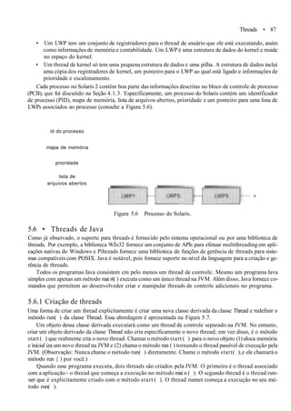 Threads • 87
• Um LWP tem um conjunto de registradores para o thread de usuário que ele está executando, assim
como informações de memória e contabilidade. Um LWP é uma estrutura de dados do kernel e reside
no espaço do kernel.
• Um thread de kernel só tem uma pequena estrutura de dados e uma pilha. A estrutura de dados inclui
uma cópia dos registradores de kernel, um ponteiro para o LWP ao qual está ligado e informações de
prioridade e escalonamento.
Cada processo no Solaris 2 contém boa parte das informações descritas no bloco de controle de processo
(PCB), que foi discutido na Seção 4.1.3. Especificamente, um processo do Solaris contém um identificador
de processo (PlD), mapa de memória, lista de arquivos abertos, prioridade e um ponteiro para uma lista de
LWPs associados ao processo (consulte a Figura 5.6).
id do processo
mapa de memória
prioridade
lista de
arquivos abertos
Figura 5.6 Processo do Solaris.
5.6 • Threads de Java
Como já observado, o suporte para threads é fornecido pelo sistema operacional ou por uma biblioteca de
threads. Por exemplo, a biblioteca WÍn32 fornece um conjunto de APIs para efetuar multithreading em apli-
cações nativas do Windows e Pihreads fornece uma biblioteca de funções de gerência de threads para siste-
mas compatíveis com POSIX. Java é notável, pois fornece suporte no nível da linguagem para a criação e ge-
rência de threads.
Todos os programas Java consistem cm pelo menos um thread de controle. Mesmo um programa Java
simples com apenas um método mai rt( ) executa como um único thread na JVM. Além disso, Java fornece co-
mandos que permitem ao desenvolvedor criar c manipular threads de controle adicionais no programa.
5.6.1 Criação de threads
Uma forma de criar um thread explicitamente é criar uma nova classe derivada da classe Thread e redefinir o
método run( ) da classe Thread. Essa abordagem é apresentada na Figura 5.7.
Um objeto dessa classe derivada executará como um thread de controle separado na JVM. No entanto,
criar um objeto derivado da classe Thread não cria especificamente o novo thread; em vez disso, é o método
start ( ) que realmente cria o novo thread. Chamar o método start ( ) para o novo objeto (1) aloca memória
e inicial iza um novo thread na JVM e (2) chama o método run ( ) tornando o thread passível de execução pela
JVM. (Observação: Nunca chame o método run( ) diretamente. Chame o método start( ),e ele chamará o
método run { ) por você.)
Quando esse programa executa, dois threads são criados pela JVM. O primeiro é o thread associado
com a aplicação - o thread que começa a execução no método mai n ( ). O segundo thread é o thread run-
ner que é explicitamente criado com o método start ( ). O thread runner começa a execução no seu mé-
todo run( ).
 