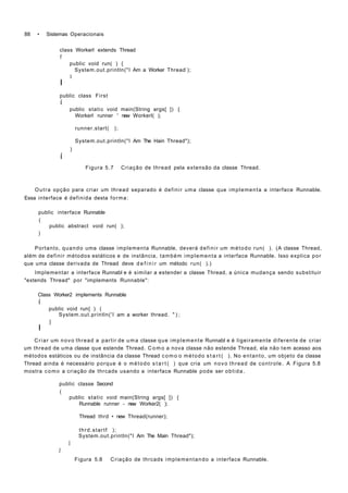 88 • Sistemas Operacionais
class Workerl extends Thread
f
public void run( ) {
System.out.println("I Am a Worker Thread-
);
I
I
public class First
í
public static void main(String args[ ]) {
Workerl runner ' new Workerl( );
runner.start( );
System.out.println("I Am The Hain Thread");
)
í
Figura 5.7 Criação de thread pela extensão da classe Thread.
Outra opção para criar um thread separado é definir uma classe que implementa a interface Runnable.
Essa interface é definida desta forma:
public interface Runnable
(
public abstract void run( );
)
Portanto, quando uma classe implementa Runnable, deverá definir um método run( ). (A classe Thread,
além de definir métodos estáticos e de instância, também implementa a interface Runnable. Isso explica por
que uma classe derivada de Thread deve d e f i n i r um método run( ).)
Implementar a interface Runnabl e é similar a estender a classe Thread, a única mudança sendo substituir
"extends Thread" por "implements Runnable":
Class Worker2 implements Runnable
í
public void run{ ) (
System.out.println('I am a worker thread. " ) ;
}
I
Criar um novo thread a partir de uma classe que implemente Runnabl e é ligeiramente diferente de criar
um thread de uma classe que estende Thread. C o m o a nova classe não estende Thread, ela não tem acesso aos
métodos estáticos ou de instância da classe Thread como o método s t a r t ( ). No entanto, um objeto da classe
Thread ainda é necessário porque é o método s t a r t ( ) que cria um novo thread de controle. A Figura 5.8
mostra como a criação de thrcads usando a interface Runnable pode ser obtida.
public classe Second
(
public static void main(String args[ ]) {
Runnable runner - new Worker2( );
Thread thrd • new Thread(runner);
thrd.startf );
System.out.println("I Am The Main Thread");
I
J
Figura 5.8 Criação de thrcads implementando a interface Runnable.
 