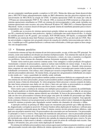 Introdução • 9
em um computador mainframe grande e complexo (o GE 645). Muitas das ideias que foram desenvolvidas
para o MULTICS foram subsequentemente usadas no Bell Laboratories (um dos parceiros originais no de-
senvolvimento do MULTICS) na criação do UNIX. O sistema operacional UNIX foi criado por volta de
1970 para um minicomputador PDP-1Í. Por volta de 1980, os recursos do UNIX tornaram-se a base para os
sistemas operacionais semelhantes ao UNIX em sistemas de microcomputador e estão sendo incluídos nos
sistemas operacionais mais recentes, tais como Microsoft Windows NT, IBM OS/2 e o Sistema Operacional
Macintosh. Assim, os recursos desenvolvidos para um grande sistema de mainframe passaram para os micro-
computadores com o tempo.
A medida que os recursos de sistemas operacionais grandes tinham sua escala reduzida para se ajustar
aos PCs, sistemas de hardware mais poderosos, rápidos e sofisticados iam sendo desenvolvidos. A estação
de trabalho pessoal é um PC grande - por exemplo, SUN SPARCstation, HP/Apollo, o computador IBM
RS/6000 ou um sistema de classe Intel Pentium executando o Windows NT ou um derivado do UNIX. Mui-
tas universidades e empresas tem um grande número de estações de trabalho interconectadas por redes lo-
cais. A medida que os PCs ganham hardware e software mais sofisticados, a linha que separa as duas catego-
rias está desaparecendo.
1.5 • Sistemas paralelos
A maioria dos sistemas até hoje são sistemas de um único processador, ou seja, só têm uma CPU principal. No
entanto, existe uma tendência em direção aos sistemas multiprocessador. Tais sistemas têm mais de um pro-
cessador em comunicação ativa, compartilhando o barramento, o clock e, âs vezes, a memória e os dispositi-
vos periféricos. Esses sistemas são chamados sistemas fortemente acoplados (tightly coupled).
Existem vários motivos para construir cisternas assim. Uma vantagem é a maior produção (ihroughput).
Aumentando o número de processadores, espera-se realizar mais trabalho em menos tempo. A taxa de au-
mento de velocidade com n processadores, entretanto, não é n, mas menor que ». Quando vários processa-
dores cooperam em uma tarefa, determinada quantidade de esforço é necessária para manter todas as partes
trabalhando corretamente. Esse esforço, mais a disputa por recursos compartilhados, diminui o ganho espe-
rado dos processadores adicionais. Da mesma forma, um grupo de n programadores trabalhando em conjun-
to não resulta em // vezes a quantidade de trabalho sendo realizada.
Os sistemas com múltiplos processadores também podem economizar dinheiro cm comparação com vá-
rios sistemas de um único processador, porque os processadores podem compartilhar periféricos, armazena-
mento de massa e fontes de alimentação. Sc vários programas forem processar o mesmo conjunto de dados,
fica mais barato armazenar esses dados em um disco e fazer com que todos os processadores os comparti-
lhem, cm vez de ter muitos computadores com discos locais e muitas cópias dos dados.
Outro motivo para a existência de sistemas com múltiplos processadores é o aumento da confiabilidade.
Se as funções puderem ser distribuídas adequadamente entre vários processadores, a falha de um processa-
dor não vai interromper o sistema, apenas reduzirá sua velocidade. Se houver dez processadores e um falhar,
cada um dos nove processadores restantes deverá pegar uma parte do trabalho do processador que falhou.
Assim, o sistema inteiro executa apenas 109ó mais lentamente, cm vez de parar por completo. Essa capacida-
de de continuar a fornecer serviço proporcional ao nível do hardware sobrevivente é chamada de degradação
normal.Os sistemas p.ojetados para degradação normal também são chamados de tolerantes a falhas.
A operação contínua na presença de falhas requer um mecanismo para permitir que a falha seja detecta-
da, diagnosticada e corrigida (se possível). O sistema Tandem utiliza duplicação de hardware e software para
garantir a operação continuada apesar das falhas. O sistema consiste em dois processadores idênticos, cada
qual com sua própria memória local. Os processadores são conectados por um barramento. Um processador
é o principal e o outro é o reserva. Duas cópias são mantidas de cada processo: uma no processador principal
e outra no reserva. Em pontos de verificação fixos na execução do sistema, as informações de estado de cada
job (incluindo uma cópia da imagem da memória) são copiadas da máquina principal para a reserva. Sc uma
falha for detectada, a cópia reserva é ativad;» e reiniciada a partir do ponto de verificação mais recente. Essa
solução é obviamente cara, pois existe muita duplicação de hardware.
Os sistemas de múltiplos processadores mais comuns agora usam multiprocessamento simétrico, no qual
cada processador executa uma cópia idêntica do sistema operacional, e essas cópias se comunicam entre si
 