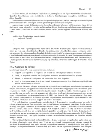 Threadi • 89
Na classe Second, um novo objeto Thread é criado, sendo passado um objcto Runnable no seu construtor.
Quando o thread é criado com o método stai-t( ), 0 novo thraed começa a execução no método run( ) do
objeto Runnable.
Ambos os métodos de criação de threads são igualmente populares. Por que Java suporta duas abordagens
para criar threads? Que abordagem é mais apropriada para uso em que situações?
A primeira pergunta é fácil de responder. Como Java não suporta herança múltipla, se uma classe já tiver
derivado de outra, não poderá estender também a classe Thread. Um bom exemplo é que um applet já estende
a classe Applet. Paracfetuar multithreadem um applet, estenda a classe Applet e implemente a interface Run-
nable:
>
public class ThreadedApplet extends Applet
implements Runnabl*
I
* * •
1
A resposta para a segunda pergunta é menos óbvia. Os puristas da orientação a objetos podem dizer que, a
menos que você esteja refinando a classe Thread, a classe não deve ser estendida. (Embora esse ponto possa ser dis-
cutível, muitos dos métodos na classe Thread são definidos como f i nal.) No entanto, se a nova classe implementar
a interface Runnabl e e não estender Thread, nenhum dos métodos de instância da classe Thread poderão ser chama-
dos de dentro da nova classe. Não tentaremos determinar a resposta correra nesse debate. Para clareza de código,
a menos que uma classe requeira multithreading c já seja estendida, adotaremos a abordagem de estender a classe
Thread.
5.6.2 Gerência de threads
Java fornece várias APIs para gerenciar threads, incluindo:
• suspend( ): Suspende a execução de um thread que estiver processando no momento
• sleep( ): Suspende o thread em execução no momento durante determinado período
• resume( ): Retoma a execução de um thread que tinha sido suspenso
• stop( ): Interrompe a execução de um thread; depois que um thread tiver sido interrompido, ele não
poderá ser retomado ou iniciado
Cada um dos diferentes métodos para controlar o estado de um thread pode ser útil em determinadas si-
tuações. Por exemplo, os applets são exemplos naturais de multithreading porque normalmente têm gráfi-
cos, animação e áudio - todos bons candidatos à gerência como threads separados. No entanto, pode não fa-
zer sentido para um applet executar enquanto ele não estiver sendo exibido, particularmente se o applet
estiver executando uma tarefa com uso intensivo de CPU. Uma forma de lidar com essa situação é fazer o ap-
plet executar como um thread de controle separado, suspendendo o thread quando o applet não estiver sen-
do exibido e retomando-o quando o applet for exibido novamente.
Você pode fazer isso observando que o método start( ) de um applet é chamado quando um applet é
exibido pela primeira vez. Se o usuário deixar a página Web ou o applet sair da área visível da tela, o méto-
do stop( ) do applet é chamado. (Infelizmente, métodos start( ) e stop( ) diferentes são associados com
threads c applets.) Se o usuário retornar à página Web do applet, o método start ( ) é chamado novamen-
te. O método destroyt ) de um applet é chamado quando o applet é removido do cache do navegador. E
possível evitar que um applet execute enquanto não estiver sendo exibido em um navegador da Web fazen-
do que o método stop( ) do applet suspenda o thread e retomando a execução de um thread no método
stort() do applet.
O applet ClockAppl et (mostrado na Figura 5.9) exibe a data e a hora em um navegador. Se o applet estiver sen-
do exibido pela primeira vez, o método start ( ) cria um novo thread; caso contrário, ele retoma a execução de
um thread. O método stop( ) do applet suspende a execução de um thread. O método destroy( ) do applet in-
terrompe a execução de um thread. O método run( ) do thread tem um laço infinito que alterna entre a suspen-
22 E ••1:,;;
':
' *«*««•
 