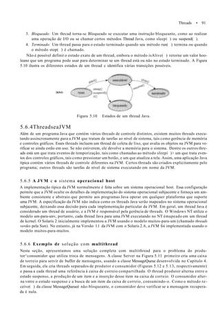 Thrcads • 91
3. Bloqueado: Um thrcad torna-sc Bloqueado se executar uma instrução bloqueante, como ao realizar
uma operação de I/O ou se chamar certos métodos Thread Java, como sleepí ) ou suspend( ).
4. Terminado: Um thread passa para o estado terminado quando seu método run( ) termina ou quando
o método stop( ) é chamado.
Não é possível definir o estado exato de um thread, embora o método isAlive( ) retorne um valor hoo-
leano que um programa pode usar para determinar se um thread está ou não no estado terminado. A Figura
5.10 ilustra os diferentes estados de um thread c identifica várias transições possíveis.
novo
Figura 5.10 Estados de um thread Java.
5.6.4ThreadseaJVM
Além de um programa Java que contém vários thrcads de controle distintos, existem muitos threads execu-
tando assincronamente para a JVM que tratam de tarefas ao nível de sistema, tais como gerência de memória
e controles gráficos. Esses threads incluem um thread de coleta de lixo, que avalia os objetos na JVM para ve-
rificar se ainda estão em uso. Se não estiverem, ele devolve a memória para o sistema. Dentre os outros thre-
ads está um que trata eventos de temporização, tais como chamadas ao método sleepí )> um que trata even-
tos dos controles gráficos, tais como pressionar um botão, e um que atualiza a tela. Assim, uma aplicação Java
típica contém vários threads de controle diferentes na JVM. Certos threads são criados explicitamente pelo
programa; outros threads são tarefas de nível de sistema executando em nome da JVM.
5.6.5 A JVM c o sistema operacional host
A implementação típica da JVM normalmente é feita sobre um sistema operacional host. Essa configuração
permite que a JVM oculte os detalhes da implementação do sistema operacional subjacente e forneça um am-
biente consistente e abstraio que permite aos programas Java operar em qualquer plataforma que suporte
uma JVM. A especificação da JVM não indica como os threads Java serão mapeados no sistema operacional
subjacente, deixando essa decisão para cada implementação particular da JVM. Em geral, um thread Java é
considerado um thread de usuário, e a JVM é responsável pela gerência de threads. O Windows NT utiliza o
modelo um-para-unv, portanto, cada thread Java para uma JVM executando no NT émapeado em um thread
de kcrnel. O Solaris 2 inicialmente implementou a JVM usando o modelo muitos-para-um (chamado threads
verdes pela Sun). No entanto, já na Versão 1.1 da JVM com o Solaris 2.6, a JVM foi implementada usando o
modelo muitos-para-muitos.
5.6.6 Exemplo de solução com multithread
Nesta seção, apresentamos uma solução completa com multithread para o problema do produ-
tor^consumidor que utiliza troca de mensagens. A classe Server na Figura 5.11 primeiro cria uma caixa
de torreio para servir de buffer de mensagens, usando a classe MessageQueue desenvolvida no Capítulo 4.
Em seguida, ela cria threads separados de produtor e consumidor (Figuras 5.12 e 5.13, respectivamente)
e passa a cada thread uma referência à caixa de correio compartilhada. O thread produtor alterna entre o
estado suspenso, a produção de um item e a inserção desse item na caixa de correio. O consumidor alter-
na vntre o estado suspenso c a busca de um item da caixa de correio, consumindo-o. Como o método re-
ceive( ) da classe MessageQueueé não-bloqueante, o consumidor deve verificar se a mensagem recupera-
da é nula.
 