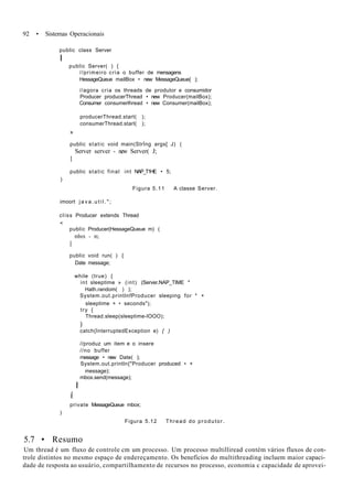 92 • Sistemas Operacionais
public class Server
I
public Server( ) {
//primeiro cria o buffer de mensagens
HessageQueue mailBox • new MessageQueue{ );
//agora cria os threads de produtor e consumidor
Producer producerThread • new Producer(mailBox);
Consumer consumerlhread • new Consumer(mailBox);
producerThread.start( );
consumerThread.starl( );
»
public static void main(StrÍng args[ J) (
Server server - new Server( J;
I
public static final int NAP_T1HE • 5;
)
Figura 5.11 A classe Server.
imoort j a v a . u t i l . " ;
clíss Producer extends Thread
<
public Producer(HessageQueue m) (
mbox - m;
I
public void run( ) {
Date message;
while (true) {
int sleeptime » (int) (Server.NAP_TIME *
Hath.random( ) );
System.out.printlnfProducer sleeping for * +
sleeptime + • seconds");
try {
Thread.sleep(sleeptime-lOOO);
)
catch{InterruptedException e) { )
//produz um item e o insere
//no buffer
message • new Date( );
System.out.println{"Producer produced • +
message);
mbox.send(message);
I
í
private MessageQueue mbox;
)
Figura 5.12 Thread do produtor.
5.7 • Resumo
Um thread é um fluxo de controle cm um processo. Um processo multilliread contém vários fluxos de con-
trole distintos no mesmo espaço de endereçamento. Os benefícios do multithreading incluem maior capaci-
dade de resposta ao usuário, compartilhamento de recursos no processo, economia c capacidade de aprovei-
 