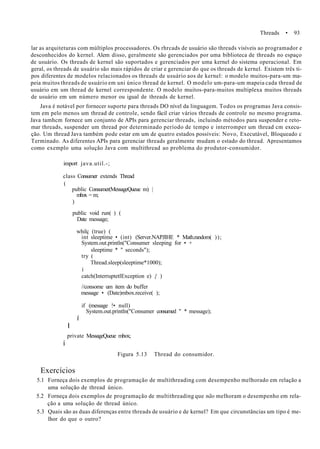 Threads • 93
lar as arquiteturas com múltiplos processadores. Os rhrcads de usuário são threads visíveis ao programador e
desconhecidos do kernel. Alem disso, geralmente são gerenciados por uma biblioteca de threads no espaço
de usuário. Os threads de kernel são suportados e gerenciados por uma kernel do sistema operacional. Em
geral, os threads de usuário são mais rápidos de criar e gerenciar do que os threads de kernel. Existem três ti-
pos diferentes de modelos relacionados os threads de usuário aos de kernel: o modelo muitos-para-um ma-
peia muitos threads de usuário em uni único thread de kernel. O modelo um-para-um mapeia cada thread de
usuário em um thread de kernel correspondente. O modelo muitos-para-muitos multiplexa muitos threads
de usuário em um número menor ou igual de threads de kernel.
Java é notável por fornecer suporte para threads DO nível da linguagem. Todos os programas Java consis-
tem em pelo menos um thread de controle, sendo fácil criar vários threads de controle no mesmo programa.
Java tamhcm fornece um conjunto de APIs para gerenciar threads, incluindo métodos para suspender e reto-
mar threads, suspender um thread por determinado período de tempo e interromper um thread cm execu-
ção. Um thread Java também pode estar em um de quatro estados possíveis: Novo, Executável, Bloqueado c
Terminado. As diferentes APIs para gerenciar threads geralmente mudam o estado do thread. Apresentamos
como exemplo uma solução Java com multithread ao problema do produtor-consumidor.
import java.util.-;
class Consumer extends Thread
(
public Consumer(MessageQueue m) |
mbox = m;
)
public void run( ) (
Date message;
whilç (true) (
int sleeptime • (int) (Server.NAPJIHE * Math.random( ));
System.out.println("Consumer sleeping for • +
sleeptime * " seconds");
try (
Thread.sleep(sleeptime*1000);
í
catch(InterruptetlException e) { )
//consome um item do buffer
message • (Date)mbox.receive( );
í
if (message !• null)
System.out.println("Consumer consumed " * message);
I
private MessageQueue mbox;
í
Figura 5.13 Thread do consumidor.
Exercícios
5.1 Forneça dois exemplos de programação de multithreading com desempenho melhorado em relação a
uma solução de thread único.
5.2 Forneça dois exemplos de programação de multithreading que não melhoram o desempenho em rela-
ção a uma solução de thread único.
5.3 Quais são as duas diferenças entre threads de usuário e de kernel? Em que circunstâncias um tipo é me-
lhor do que o outro?
 