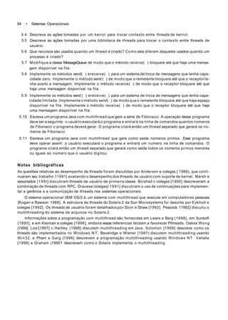 94 • Sistemas Operacionais
5.4 Descreva as ações tomadas por um kerncl para trocar contexto entre threads de kerncl.
5.5 Descreva as açôes tomadas por uma biblioteca de rhreads para trocar o contexto entre threads de
usuário.
5.6 Que recursos sáo usados quando um thread é criado? Como eles diferem daqueles usados quando um
processo é criado?
5.7 Modifique a classe MessageQueue de modo que o método receive( ) bloqueie até que haja uma mensa-
gem disponível na fila.
5.8 Implemente os métodos send( ) ereceive( ) para um sistema de troca de mensagens que tenha capa-
cidade zero. Implemente o método send ( ) de modo que o remetente bloqueie até que o receptor te-
nha aceito a mensagem. Implemente o método receive( ) de modo que o receptor bloqueie até que
haja uma mensagem disponível na fila.
5.9 Implemente os métodos send ( ) ereceive( ) para um sistema de troca de mensagens que tenha capa-
cidade limitada. Implemente o método send( ) de modo que o remetente bloqueie até que haja espaço
disponível na fila. Implemente o método receive( ) de modo que o receptor bloqueie até que haja
uma mensagem disponível na fila.
5.10 Escreva um programa Java com multithread que gere a série de Fibonacci. A operação desse programa
deve ser a seguinte: o usuário executará o programa e entrará na linha de comandos quantos números
de Fibonacci o programa deverá gerar. O programa criará então um thread separado que gerará os nú-
meros de Fibonacci.
5.11 Escreva um programa Java com multithread que gere como saída números primos. Esse programa
deve operar assim: o usuário executará o programa e entrará um numero na linha de comandos. O
programa criará então um thread separado que gerará como saída todos os números primos menores
ou iguais ao número que o usuário digitou.
Notas bibliográficas
As questões relativas ao desempenho de threads foram discutidas por Anderson e colegas [ 1989), que conti-
nuaram seu trabalho 11991| avaliando o desempenho dos threads de usuário com suporte de kernel. Marsh e
associados |199I] discutiram threads de usuário de primeira classe. Bcrshad c colegas [1990] descreveram a
combinação de threads com RPC. Dravese colegas] 1991| discutiram o uso de continuações para implemen-
tar a gerência e a comunicação de threads nos sistemas operacionais.
O sistema operacional IBM OS/2 é um sistema com multithread que executa em computadores pessoais
[Kogan e Rawson 1988]. A estrutura de threads do Solaris 2 da Sun Microsystems foi descrita por Eykhott e
colegas [1992]. Os threads de usuário foram detalhados por Stcin e Shaw [1992]. Peacock 11992] discutiu o
multithreading do sistema de arquivos no Solaris 2.
Informações sobre a programação com multithread são fornecidas em Lewis e Berg (1998], em Sunsoft
(1995], e em Kleiman e colegas [1996], embora essas referencias tendam a favorecer Pthreads. Oakse Wong
[1999], Lea'[1997] c Hartley (1998] discutem multithreading em Java. Solomon [1998| descreve como os
threads são implementados no Windows N T ; Beveridge e Wiener [1997) discutem multithreading usando
Win32, e Pham e Garg |1996| descrevem a programação multithreading usando Windows NT. Vahalia
[1996| e Graham (19951 descrevem como o Solaris implementa o multithreading.
 
