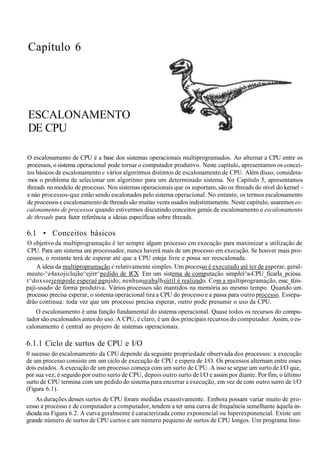 Capítulo 6
ESCALONAMENTO
DE CPU
O escalonamento de CPU é a base dos sistemas operacionais multiprogramados. Ao alternar a CPU entre os
processos, o sistema operacional pode tornar o computador produtivo. Neste capítulo, apresentamos os concei-
tos básicos de escalonamento e vários algoritmos distintos de escalonamento de CPU. Além disso, considera-
mos o problema de selecionar um algoritmo para um determinado sistema. No Capítulo 5, apresentamos
threads no modelo de processo. Nos sistemas operacionais que os suportam, são os threads do nível do kernel -
e náo processos-que estão sendo escalonados pelo sistema operacional. No entanto, os termos escalonamento
de processos e escalonamento de threads são muitas vezes usados indistintamente. Neste capítulo, usaremos es-
calonamento de processos quando estivermos discutindo conceitos gerais de escalonamento e escalonamento
de threads para fazer referência a ideias específicas sobre threads.
6.1 • Conceitos básicos
O objetivo da multiprogramação é ter sempre algum processo cm execução para maximizar a utilização de
CPU. Para um sistema uni processador, nunca haverá mais de um processo em execução. Se houver mais pro-
cessos, o restante terá de esperar até que a CPU esteja livre e possa ser reescalonada.
A ideia da multipropramação é relativamente simples. Um processo é executado até ter de esperar, geral-
meute-^e4axojiclujão^ejirr^pedido de l/CX Em um sistema de computação simpJeí^a-CPU_fícarÍa_pciosa.
t^doxssejempode esperaé pgnjido; nenhunurabalhsútil é realizado. Com a multiprogramação, essc_t£m-
pají-usado de forma produtiva. Vários processos são mantidos na memória ao mesmo tempo. Quando um
processo precisa esperar, o sistema operacional tira a CPU do processo e a passa para outro processo. Essepa-
drâo continua: toda vez que um processo precisa esperar, outro pode presumir o uso da CPU.
O escalonamento é uma função fundamental do sistema operacional. Quase todos os recursos do compu-
tador são escalonados antes do uso. A CPU, é claro, é um dos principais recursos do computador. Assim, o es-
calonamento é central ao projero de sistemas operacionais.
6.1.1 Ciclo de surtos de CPU e I/O
0 sucesso do escalonamento da CPU depende da seguinte propriedade observada dos processos: a execução
de um processo consiste em um ciclo de execução de CPU e espera de I/O. Os processos alternam entre esses
dois estados. A execução de um processo começa com um surto de CPU. A isso se segue um surto de I/O que,
por sua vez, é seguido por outro surto de CPU, depois outro surto de l/O e assim por diante. Por fim, o último
surto de CPU termina com um pedido do sistema para encerrar a execução, em vez de com outro surro de l/O
(Figura 6.1).
As durações desses surtos de CPU foram medidas exaustivamente. Embora possam variar muito de pro-
cesso a processo e de computador a computador, tendem a ter uma curva de frequência semelhante àquela in-
dicada na Figura 6.2. A curva geralmente é caracterizada como exponencial ou hiperexponencial. Existe um
grande número de surtos de CPU curtos e um número pequeno de surtos de CPU longos. Um programa limi-
 