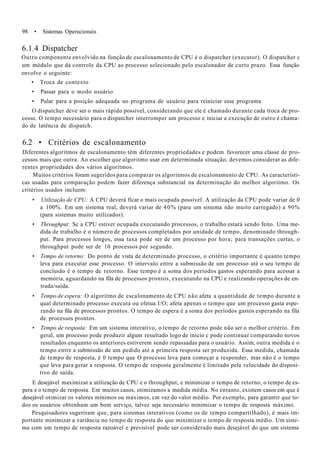 98 • Sistemas Operacionais
6.1.4 Dispatcher
Outro componente envolvido na função de escalonamento de CPU é o dispatcher (executor). O dispatcher c
um módulo que dá controle da CPU ao processo selecionado pelo escalonador de curto prazo. Essa função
envolve o seguinte:
• Troca de contexto
• Passar para o modo usuário
• Pular para a posição adequada no programa de usuário para reiniciar esse programa
O dispatcher deve ser o mais rápido possível, considerando que ele é chamado durante cada troca de pro-
cesso. O tempo necessário para o dispatcher interromper um processo e iniciar a execução de outro é chama-
do de latência de dispatch.
6.2 • Critérios de escalonamento
Diferentes algoritmos de escalonamento têm diferentes propriedades e podem favorecer uma classe de pro-
cessos mais que outra. Ao escolher que algoritmo usar em determinada situação, devemos considerar as dife-
rentes propriedades dos vários algoritmos.
Muitos critérios foram sugeridos para comparar os algoritmos de escalonamento de CPU. As característi-
cas usadas para comparação podem fazer diferença substancial na determinação do melhor algoritmo. Os
critérios usados incluem:
• Utilização de CPU: A CPU deverá ficar o mais ocupada possível. A utilização da CPU pode variar de 0
a 100%. Em um sistema real, deverá variar de 40% (para um sistema não muito carregado) a 90%
(para sistemas muito utilizados).
• Throughput: Sc a CPU estiver ocupada executando processos, o trabalho estará sendo feito. Uma me-
dida de trabalho é o número de processos completados por unidade de tempo, denominado through-
put. Para processos longos, essa taxa pode ser de um processo por hora; para transações curtas, o
throughput pode ser de 10 processos por segundo.
• Tempo de retorno: Do ponto de vista de determinado processo, o critério importante é quanto tempo
leva para executar esse processo. O intervalo entre a submissão de um processo até o seu tempo de
conclusão é o tempo de retorno. Esse tempo é a soma dos períodos gastos esperando para acessar a
memória, aguardando na fila de processos prontos, executando na CPU e realizando operações de en-
trada/saída.
• Tempo de espera: O algoritmo de escalonamento de CPU não afeta a quantidade de tempo durante a
qual determinado processo executa ou efetua I/O; afeta apenas o tempo que um processo gasta espe-
rando na fila de processos prontos. O tempo de espera é a soma dos períodos gastos esperando na fila
de processos prontos.
• Tempo de resposta: Em um sistema interativo, o tempo de retorno pode não ser o melhor critério. Em
geral, um processo pode produzir algum resultado logo de início c pode continuar computando novos
resultados enquanto os anteriores estiverem sendo repassadas para o usuário. Assim, outra medida é o
tempo entre a submissão de um pedido até a primeira resposta ser produzida. Essa medida, chamada
de tempo de resposta, é 0 tempo que O processo leva para começar a responder, mas não é o tempo
que leva para gerar a resposta. O tempo de resposta geralmente é limitado pela velocidade do disposi-
tivo de saída.
E desejável maximizar a utilização de CPU e o throughput, e minimizar o tempo de retorno, o tempo de es-
pera e o tempo de resposta. Em muitos casos, otimizamos a medida média. No entanto, existem casos em que é
desejável otimizar os valores mínimos ou máximos, cm vez do valor médio. Por exemplo, para garantir que to-
dos os usuários obtenham um bom serviço, talvez seja necessário minimizar o tempo de resposta máximo.
Pesquisadores sugeriram que, para sistemas interativos (como os de tempo compartilhado), é mais im-
portante minimizar a variância no tempo de resposta do que minimizar o tempo de resposta médio. Um siste-
ma com um tempo de resposta razoável e previsível pode ser considerado mais desejável do que um sistema
 